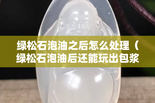 綠松石泡油之后怎么處理（綠松石泡油后還能玩出包漿嗎）