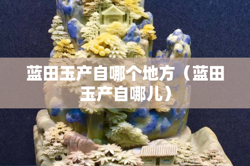 藍田玉產(chǎn)自哪個地方（藍田玉產(chǎn)自哪兒）