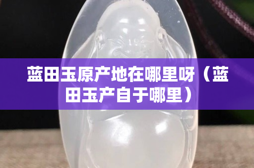 藍(lán)田玉原產(chǎn)地在哪里呀（藍(lán)田玉產(chǎn)自于哪里）
