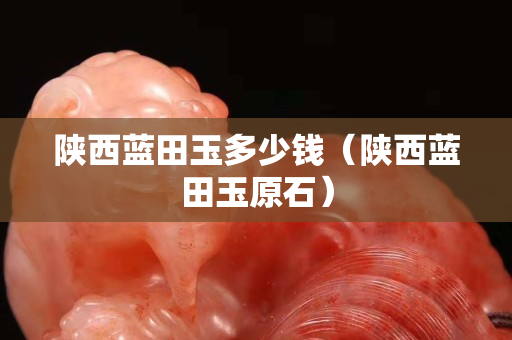 陜西藍田玉多少錢（陜西藍田玉原石）