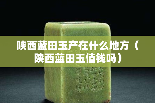 陜西藍田玉產在什么地方（陜西藍田玉值錢嗎）