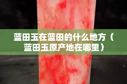 藍田玉在藍田的什么地方（藍田玉原產地在哪里）