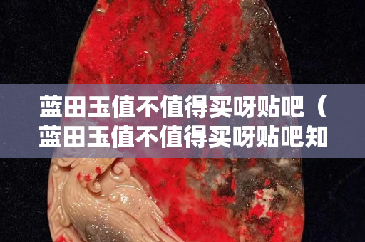 藍田玉值不值得買呀貼吧（藍田玉值不值得買呀貼吧知乎）