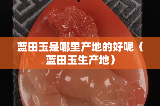 藍(lán)田玉是哪里產(chǎn)地的好呢（藍(lán)田玉生產(chǎn)地）