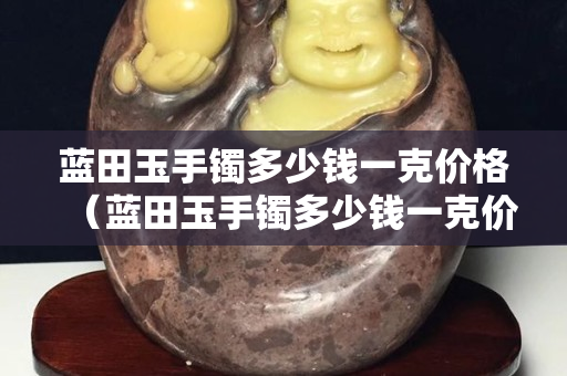 藍田玉手鐲多少錢一克價格（藍田玉手鐲多少錢一克價格及圖片）
