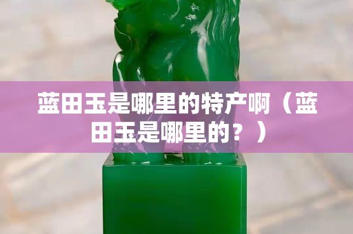 藍田玉是哪里的特產啊（藍田玉是哪里的？）
