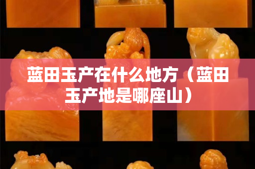 藍田玉產在什么地方（藍田玉產地是哪座山）