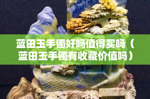 藍田玉手鐲好嗎值得買嗎（藍田玉手鐲有收藏價值嗎）