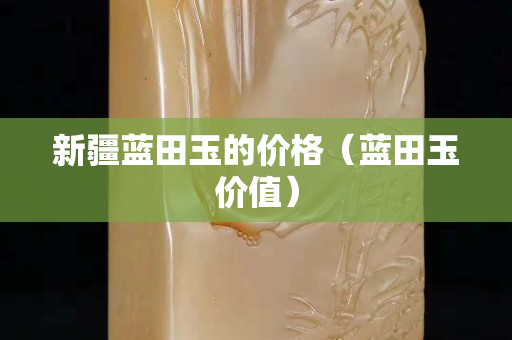 新疆藍(lán)田玉的價(jià)格（藍(lán)田玉價(jià)值）