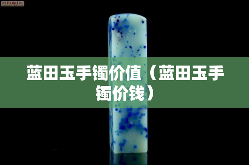 藍田玉手鐲價值（藍田玉手鐲價錢）