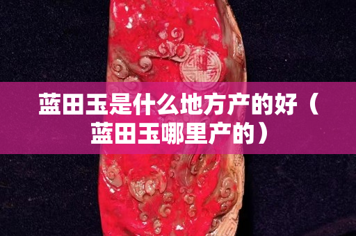 藍(lán)田玉是什么地方產(chǎn)的好（藍(lán)田玉哪里產(chǎn)的）