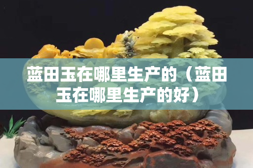 藍(lán)田玉在哪里生產(chǎn)的（藍(lán)田玉在哪里生產(chǎn)的好）
