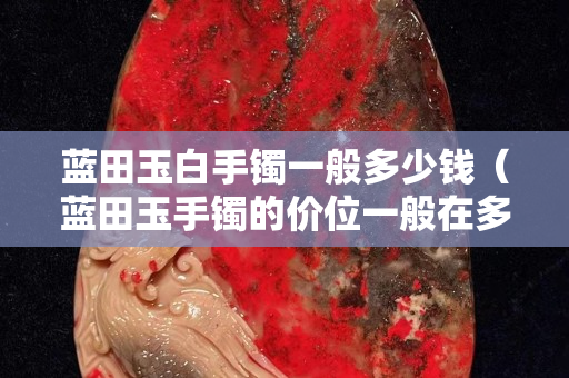 藍田玉白手鐲一般多少錢（藍田玉手鐲的價位一般在多少）
