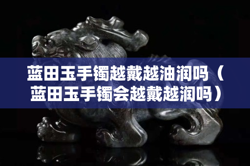 藍(lán)田玉手鐲越戴越油潤嗎（藍(lán)田玉手鐲會越戴越潤嗎）