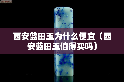 西安藍田玉為什么便宜（西安藍田玉值得買嗎）