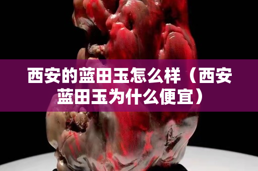 西安的藍田玉怎么樣（西安藍田玉為什么便宜）