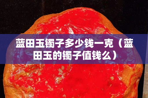 藍(lán)田玉鐲子多少錢一克（藍(lán)田玉的鐲子值錢么）