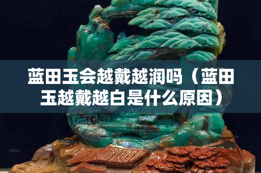 藍田玉會越戴越潤嗎（藍田玉越戴越白是什么原因）