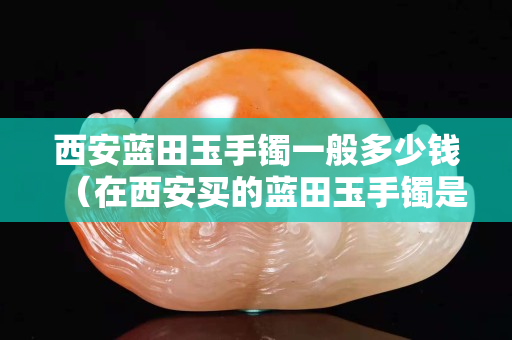 西安藍(lán)田玉手鐲一般多少錢（在西安買的藍(lán)田玉手鐲是真的嗎）