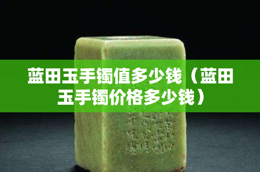 藍田玉手鐲值多少錢（藍田玉手鐲價格多少錢）