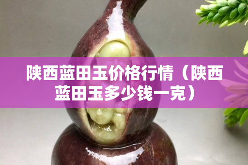 陜西藍(lán)田玉價(jià)格行情（陜西藍(lán)田玉多少錢一克）