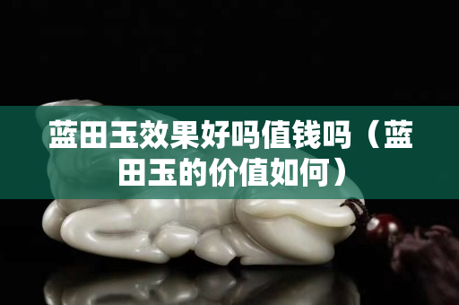 藍(lán)田玉效果好嗎值錢嗎（藍(lán)田玉的價(jià)值如何）