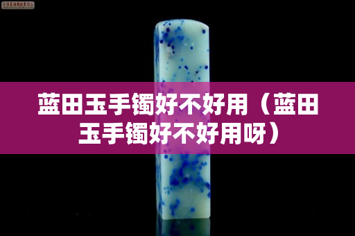 藍(lán)田玉手鐲好不好用（藍(lán)田玉手鐲好不好用呀）