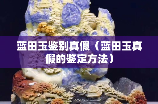 藍(lán)田玉鑒別真假（藍(lán)田玉真假的鑒定方法）