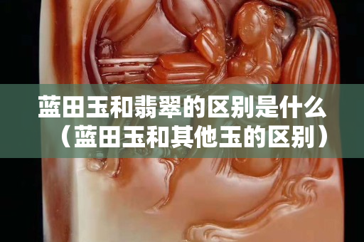 藍(lán)田玉和翡翠的區(qū)別是什么（藍(lán)田玉和其他玉的區(qū)別）