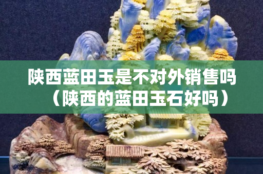 陜西藍(lán)田玉是不對外銷售嗎（陜西的藍(lán)田玉石好嗎）