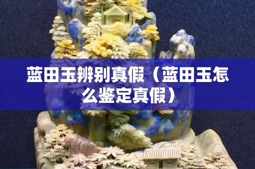 藍田玉辨別真假（藍田玉怎么鑒定真假）