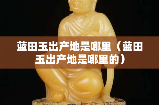藍田玉出產地是哪里（藍田玉出產地是哪里的）