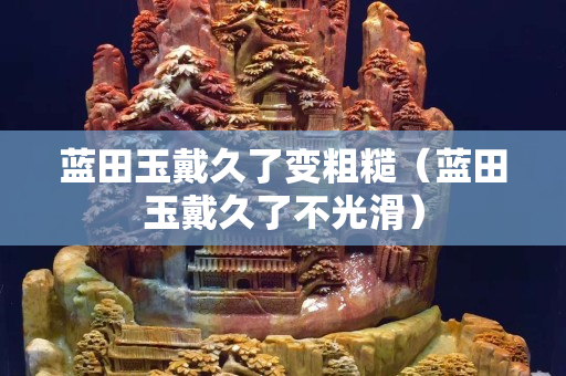 藍田玉戴久了變粗糙（藍田玉戴久了不光滑）