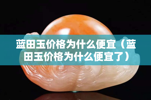 藍田玉價格為什么便宜（藍田玉價格為什么便宜了）