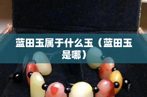藍田玉屬于什么玉（藍田玉是哪）