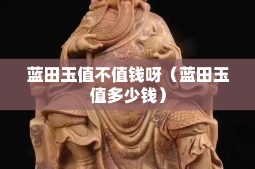 藍田玉值不值錢呀（藍田玉值多少錢）