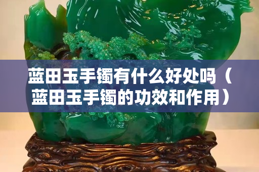 藍田玉手鐲有什么好處嗎（藍田玉手鐲的功效和作用）