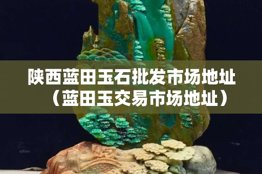 陜西藍田玉石批發(fā)市場地址（藍田玉交易市場地址）