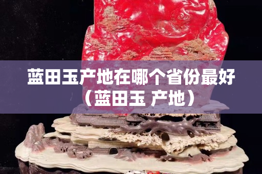 藍(lán)田玉產(chǎn)地在哪個(gè)省份最好（藍(lán)田玉 產(chǎn)地）