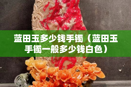 藍田玉多少錢手鐲（藍田玉手鐲一般多少錢白色）