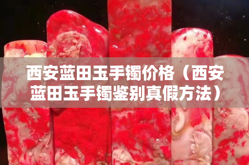 西安藍田玉手鐲價格（西安藍田玉手鐲鑒別真假方法）