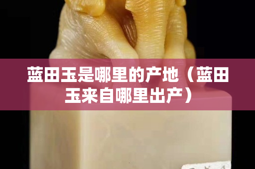 藍(lán)田玉是哪里的產(chǎn)地（藍(lán)田玉來(lái)自哪里出產(chǎn)）