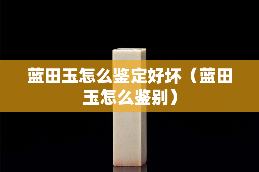 藍田玉怎么鑒定好壞（藍田玉怎么鑒別）