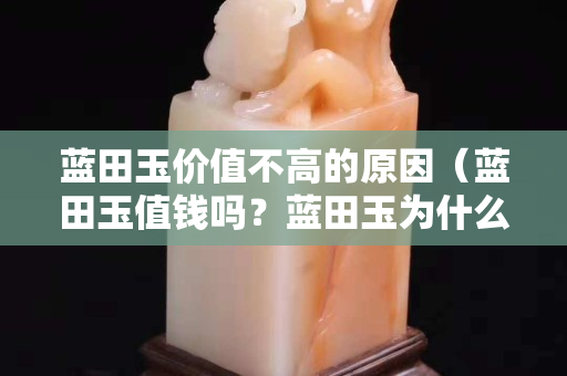 藍田玉價值不高的原因（藍田玉值錢嗎？藍田玉為什么便宜？）