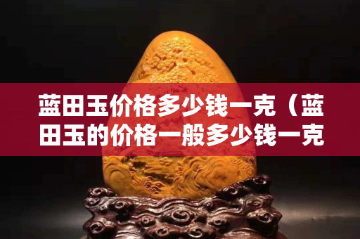 藍田玉價格多少錢一克（藍田玉的價格一般多少錢一克）