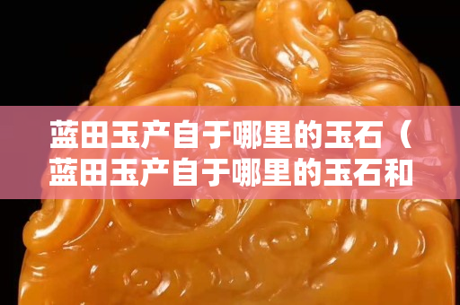 藍田玉產自于哪里的玉石（藍田玉產自于哪里的玉石和玉石）
