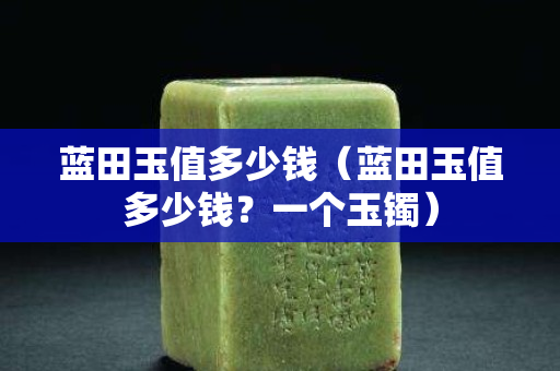 藍田玉值多少錢（藍田玉值多少錢？一個玉鐲）