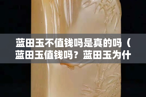 藍田玉不值錢嗎是真的嗎（藍田玉值錢嗎？藍田玉為什么便宜？）