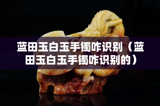 藍田玉白玉手鐲咋識別（藍田玉白玉手鐲咋識別的）