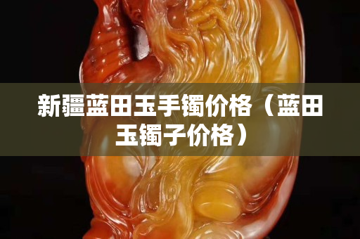 新疆藍田玉手鐲價格（藍田玉鐲子價格）